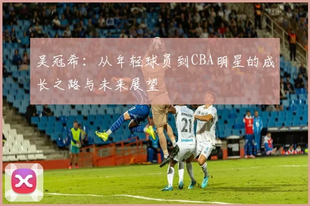 吴冠希：从年轻球员到CBA明星的成长之路与未来展望