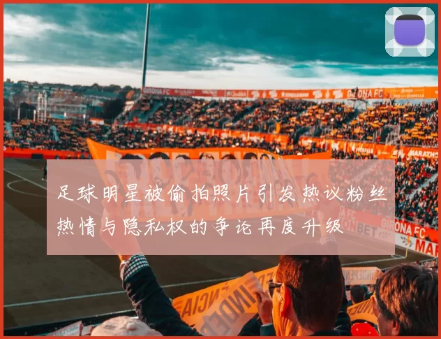 足球明星被偷拍照片引发热议粉丝热情与隐私权的争论再度升级