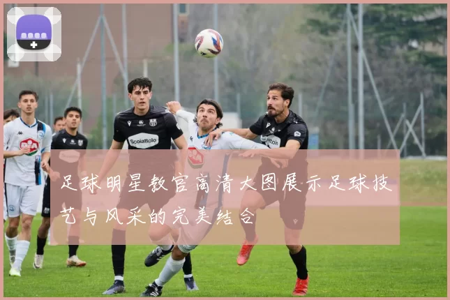 足球明星教官高清大图展示足球技艺与风采的完美结合