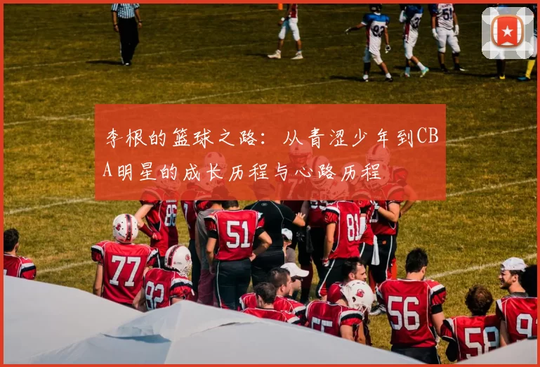 李根的篮球之路：从青涩少年到CBA明星的成长历程与心路历程