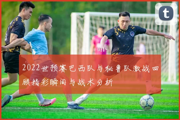 2022世预赛巴西队与秘鲁队激战回顾精彩瞬间与战术分析