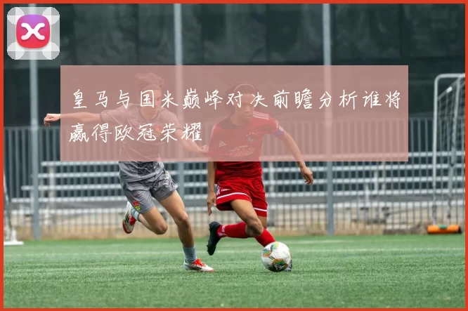 皇马与国米巅峰对决前瞻分析谁将赢得欧冠荣耀
