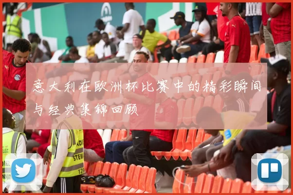 意大利在欧洲杯比赛中的精彩瞬间与经典集锦回顾