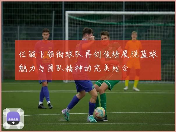 任骏飞领衔球队再创佳绩展现篮球魅力与团队精神的完美结合