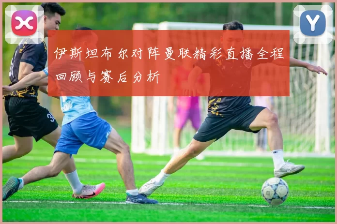 伊斯坦布尔对阵曼联精彩直播全程回顾与赛后分析