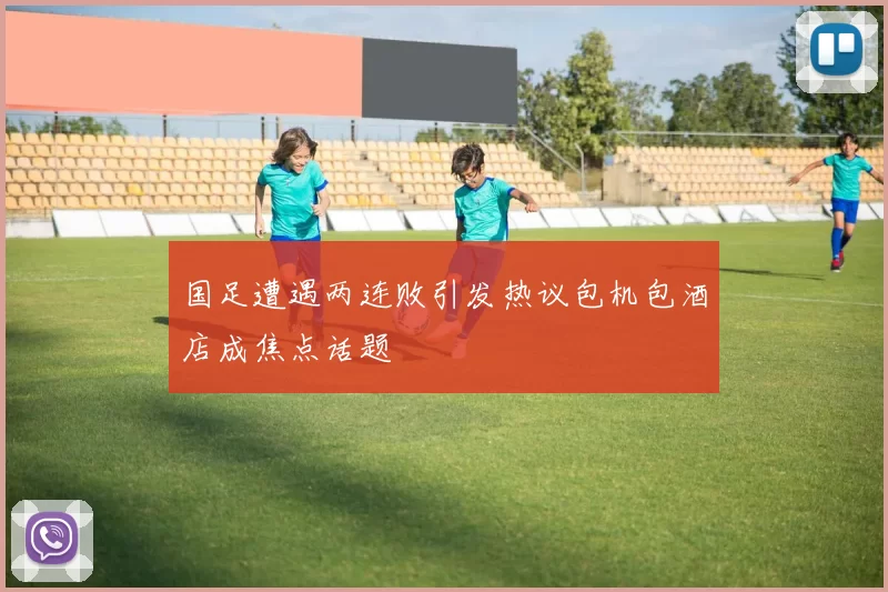 国足遭遇两连败引发热议包机包酒店成焦点话题