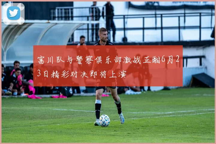 富川队与警察俱乐部激战正酣6月23日精彩对决即将上演